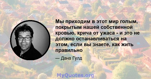 Мы приходим в этот мир голым, покрытым нашей собственной кровью, крича от ужаса - и это не должно останавливаться на этом, если вы знаете, как жить правильно