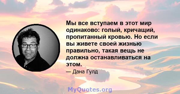 Мы все вступаем в этот мир одинаково: голый, кричащий, пропитанный кровью. Но если вы живете своей жизнью правильно, такая вещь не должна останавливаться на этом.