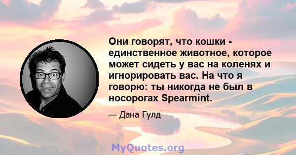 Они говорят, что кошки - единственное животное, которое может сидеть у вас на коленях и игнорировать вас. На что я говорю: ты никогда не был в носорогах Spearmint.