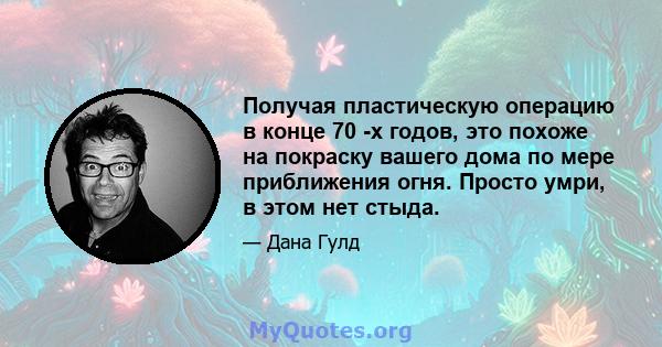 Получая пластическую операцию в конце 70 -х годов, это похоже на покраску вашего дома по мере приближения огня. Просто умри, в этом нет стыда.