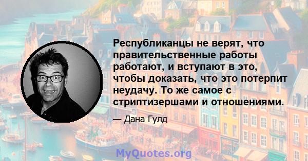 Республиканцы не верят, что правительственные работы работают, и вступают в это, чтобы доказать, что это потерпит неудачу. То же самое с стриптизершами и отношениями.