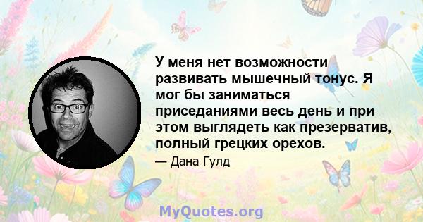 У меня нет возможности развивать мышечный тонус. Я мог бы заниматься приседаниями весь день и при этом выглядеть как презерватив, полный грецких орехов.