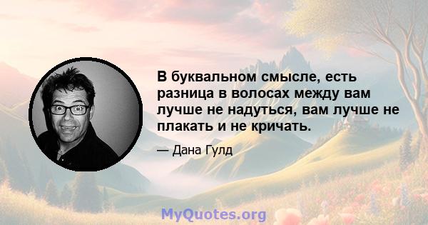 В буквальном смысле, есть разница в волосах между вам лучше не надуться, вам лучше не плакать и не кричать.