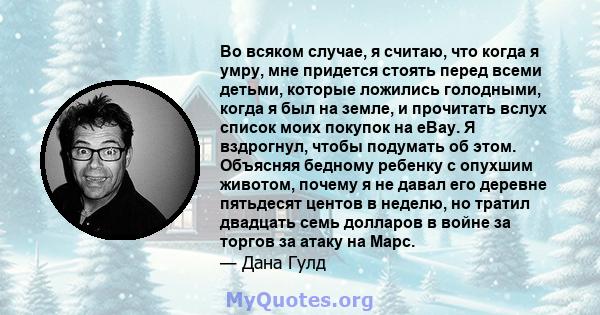 Во всяком случае, я считаю, что когда я умру, мне придется стоять перед всеми детьми, которые ложились голодными, когда я был на земле, и прочитать вслух список моих покупок на eBay. Я вздрогнул, чтобы подумать об этом. 