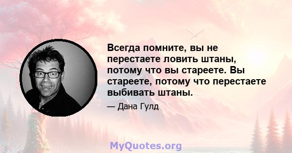 Всегда помните, вы не перестаете ловить штаны, потому что вы стареете. Вы стареете, потому что перестаете выбивать штаны.