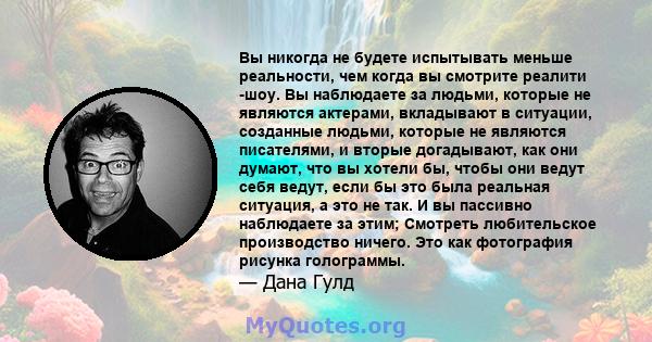 Вы никогда не будете испытывать меньше реальности, чем когда вы смотрите реалити -шоу. Вы наблюдаете за людьми, которые не являются актерами, вкладывают в ситуации, созданные людьми, которые не являются писателями, и