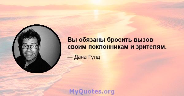 Вы обязаны бросить вызов своим поклонникам и зрителям.