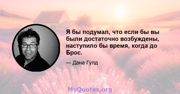 Я бы подумал, что если бы вы были достаточно возбуждены, наступило бы время, когда до Брос.