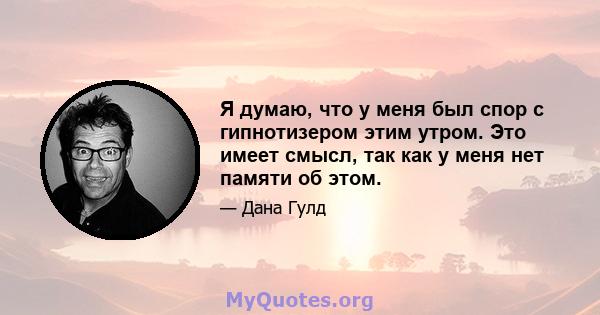 Я думаю, что у меня был спор с гипнотизером этим утром. Это имеет смысл, так как у меня нет памяти об этом.