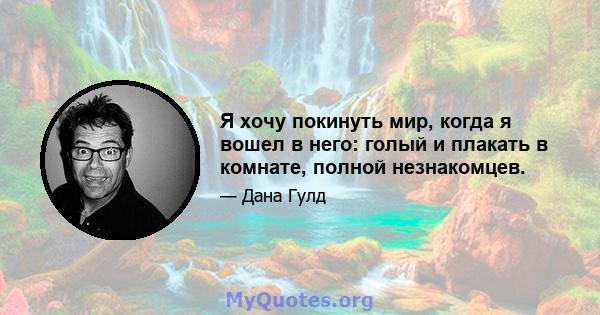 Я хочу покинуть мир, когда я вошел в него: голый и плакать в комнате, полной незнакомцев.