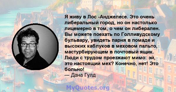 Я живу в Лос -Анджелесе. Это очень либеральный город, но он настолько лицемерно в том, о чем он либерален. Вы можете поехать по Голливудскому бульвару, увидеть парня в помаде и высоких каблуков в меховом пальто,