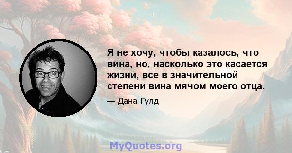 Я не хочу, чтобы казалось, что вина, но, насколько это касается жизни, все в значительной степени вина мячом моего отца.