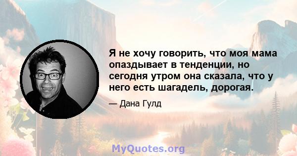 Я не хочу говорить, что моя мама опаздывает в тенденции, но сегодня утром она сказала, что у него есть шагадель, дорогая.