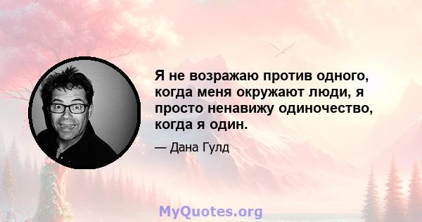 Я не возражаю против одного, когда меня окружают люди, я просто ненавижу одиночество, когда я один.