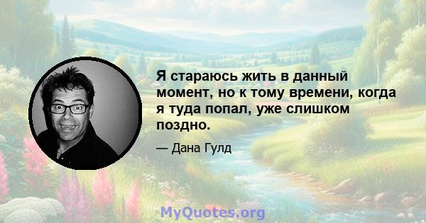 Я стараюсь жить в данный момент, но к тому времени, когда я туда попал, уже слишком поздно.