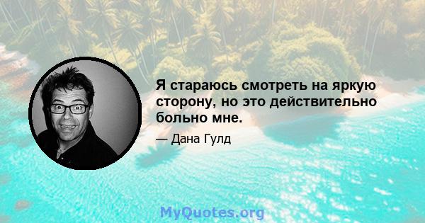 Я стараюсь смотреть на яркую сторону, но это действительно больно мне.