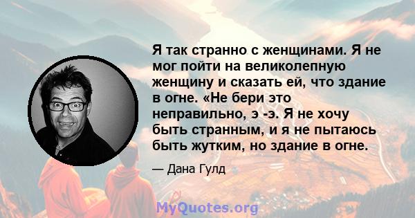 Я так странно с женщинами. Я не мог пойти на великолепную женщину и сказать ей, что здание в огне. «Не бери это неправильно, э -э. Я не хочу быть странным, и я не пытаюсь быть жутким, но здание в огне.