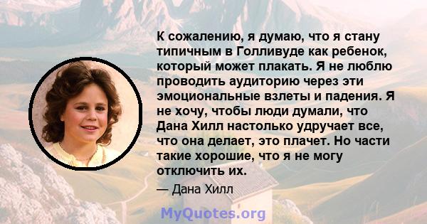 К сожалению, я думаю, что я стану типичным в Голливуде как ребенок, который может плакать. Я не люблю проводить аудиторию через эти эмоциональные взлеты и падения. Я не хочу, чтобы люди думали, что Дана Хилл настолько