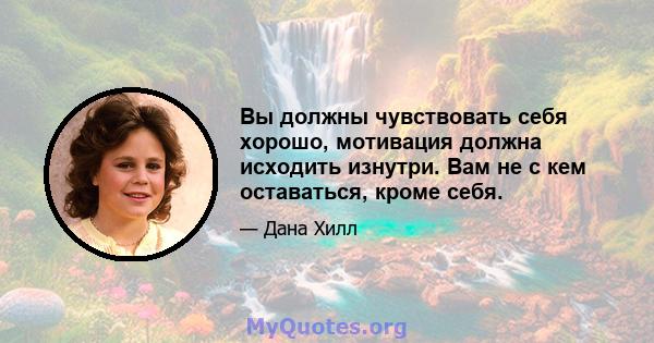 Вы должны чувствовать себя хорошо, мотивация должна исходить изнутри. Вам не с кем оставаться, кроме себя.