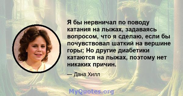 Я бы нервничал по поводу катания на лыжах, задаваясь вопросом, что я сделаю, если бы почувствовал шаткий на вершине горы; Но другие диабетики катаются на лыжах, поэтому нет никаких причин.