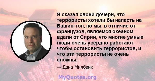 Я сказал своей дочери, что террористы хотели бы напасть на Вашингтон, но мы, в отличие от французов, являемся океаном вдали от Сирии, что многие умные люди очень усердно работают, чтобы остановить террористов, и что эти 