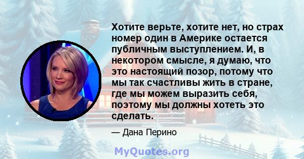 Хотите верьте, хотите нет, но страх номер один в Америке остается публичным выступлением. И, в некотором смысле, я думаю, что это настоящий позор, потому что мы так счастливы жить в стране, где мы можем выразить себя,