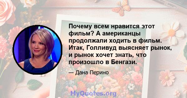 Почему всем нравится этот фильм? А американцы продолжали ходить в фильм. Итак, Голливуд выясняет рынок, и рынок хочет знать, что произошло в Бенгази.