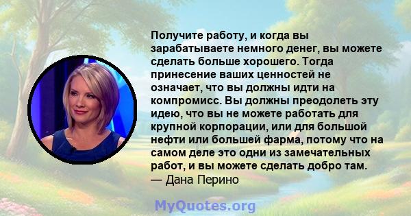 Получите работу, и когда вы зарабатываете немного денег, вы можете сделать больше хорошего. Тогда принесение ваших ценностей не означает, что вы должны идти на компромисс. Вы должны преодолеть эту идею, что вы не можете 