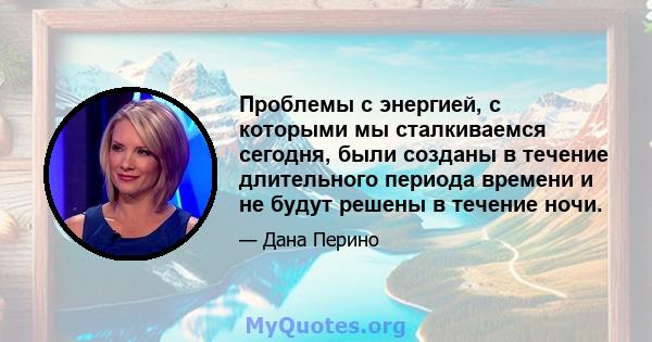 Проблемы с энергией, с которыми мы сталкиваемся сегодня, были созданы в течение длительного периода времени и не будут решены в течение ночи.