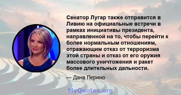 Сенатор Лугар также отправится в Ливию на официальные встречи в рамках инициативы президента, направленной на то, чтобы перейти к более нормальным отношениям, отражающим отказ от терроризма этой страны и отказ от его