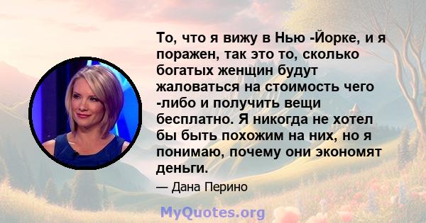 То, что я вижу в Нью -Йорке, и я поражен, так это то, сколько богатых женщин будут жаловаться на стоимость чего -либо и получить вещи бесплатно. Я никогда не хотел бы быть похожим на них, но я понимаю, почему они