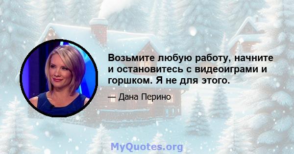 Возьмите любую работу, начните и остановитесь с видеоиграми и горшком. Я не для этого.