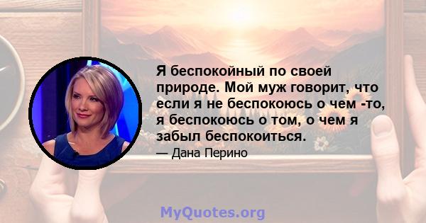 Я беспокойный по своей природе. Мой муж говорит, что если я не беспокоюсь о чем -то, я беспокоюсь о том, о чем я забыл беспокоиться.