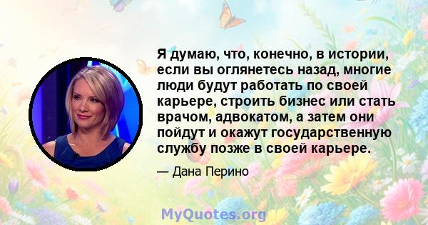 Я думаю, что, конечно, в истории, если вы оглянетесь назад, многие люди будут работать по своей карьере, строить бизнес или стать врачом, адвокатом, а затем они пойдут и окажут государственную службу позже в своей