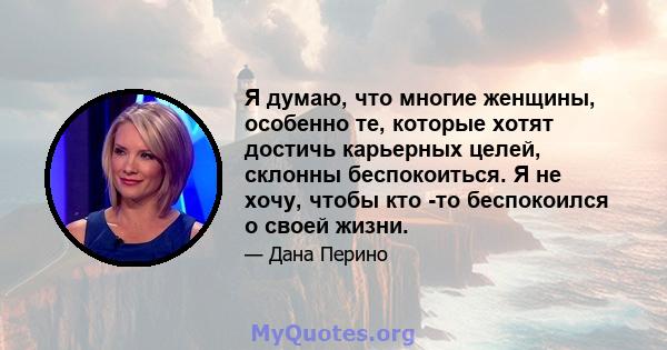 Я думаю, что многие женщины, особенно те, которые хотят достичь карьерных целей, склонны беспокоиться. Я не хочу, чтобы кто -то беспокоился о своей жизни.