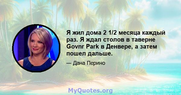 Я жил дома 2 1/2 месяца каждый раз. Я ждал столов в таверне Govnr Park в Денвере, а затем пошел дальше.