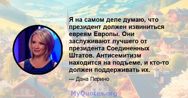 Я на самом деле думаю, что президент должен извиниться евреям Европы. Они заслуживают лучшего от президента Соединенных Штатов. Антисемитизм находится на подъеме, и кто-то должен поддерживать их.