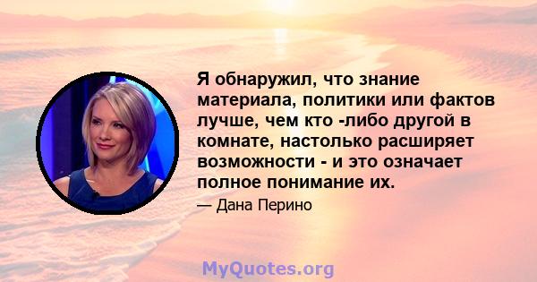 Я обнаружил, что знание материала, политики или фактов лучше, чем кто -либо другой в комнате, настолько расширяет возможности - и это означает полное понимание их.