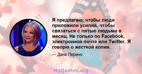 Я предлагаю, чтобы люди приложили усилия, чтобы связаться с пятью людьми в месяц. Не только по Facebook, электронной почте или Twitter. Я говорю о жесткой копии.