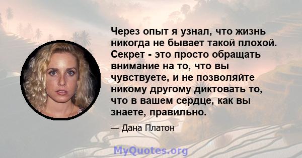 Через опыт я узнал, что жизнь никогда не бывает такой плохой. Секрет - это просто обращать внимание на то, что вы чувствуете, и не позволяйте никому другому диктовать то, что в вашем сердце, как вы знаете, правильно.