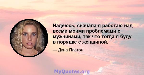 Надеюсь, сначала я работаю над всеми моими проблемами с мужчинами, так что тогда я буду в порядке с женщиной.