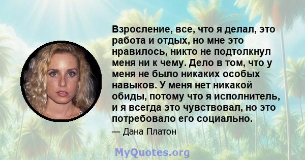 Взросление, все, что я делал, это работа и отдых, но мне это нравилось, никто не подтолкнул меня ни к чему. Дело в том, что у меня не было никаких особых навыков. У меня нет никакой обиды, потому что я исполнитель, и я