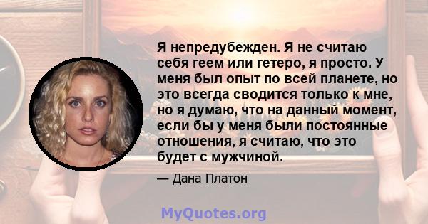 Я непредубежден. Я не считаю себя геем или гетеро, я просто. У меня был опыт по всей планете, но это всегда сводится только к мне, но я думаю, что на данный момент, если бы у меня были постоянные отношения, я считаю,