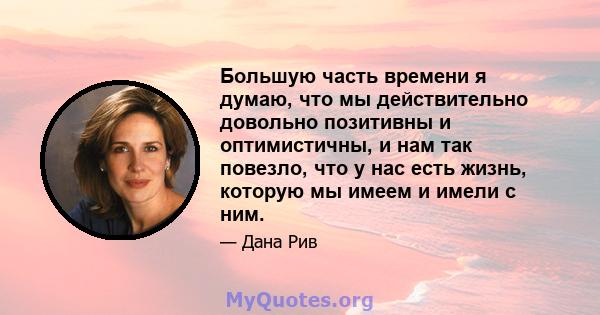 Большую часть времени я думаю, что мы действительно довольно позитивны и оптимистичны, и нам так повезло, что у нас есть жизнь, которую мы имеем и имели с ним.