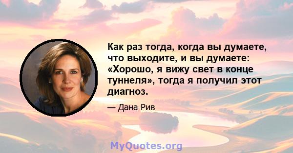 Как раз тогда, когда вы думаете, что выходите, и вы думаете: «Хорошо, я вижу свет в конце туннеля», тогда я получил этот диагноз.