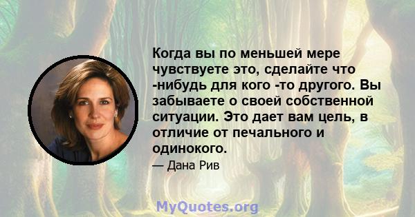 Когда вы по меньшей мере чувствуете это, сделайте что -нибудь для кого -то другого. Вы забываете о своей собственной ситуации. Это дает вам цель, в отличие от печального и одинокого.