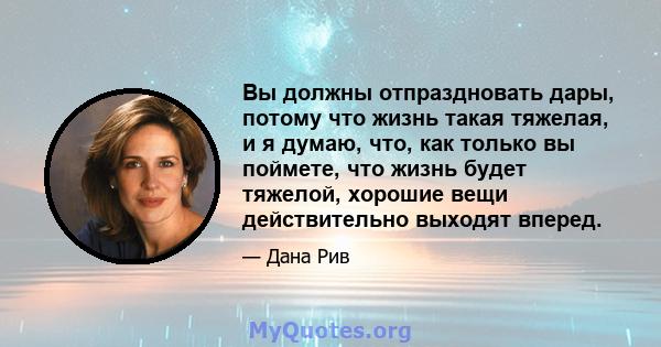 Вы должны отпраздновать дары, потому что жизнь такая тяжелая, и я думаю, что, как только вы поймете, что жизнь будет тяжелой, хорошие вещи действительно выходят вперед.