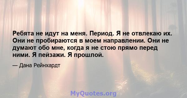 Ребята не идут на меня. Период. Я не отвлекаю их. Они не пробираются в моем направлении. Они не думают обо мне, когда я не стою прямо перед ними. Я пейзажи. Я прошлой.