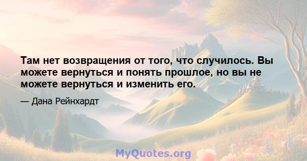 Там нет возвращения от того, что случилось. Вы можете вернуться и понять прошлое, но вы не можете вернуться и изменить его.