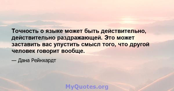 Точность о языке может быть действительно, действительно раздражающей. Это может заставить вас упустить смысл того, что другой человек говорит вообще.